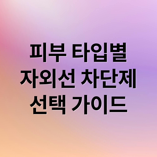 피부 타입별
자외선 차단제
선택 가이드 (자외선 차단 화장품)