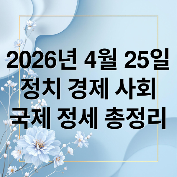 2026년 4월 25일
정치 경제 사회
국제 정세 총정리 (2026년 4월 25일 오늘의 주요 뉴스)