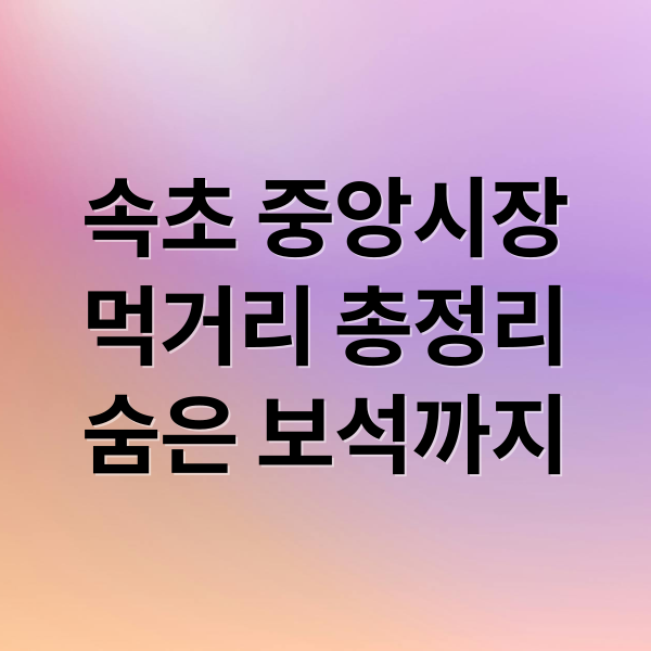 속초 중앙시장
먹거리 총정리
숨은 보석까지 (속초 중앙시장 먹거리)